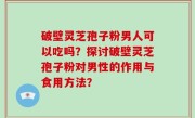 破壁灵芝孢子粉男人可以吃吗？探讨破壁灵芝孢子粉对男性的作用与食用方法？