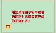 破壁灵芝孢子粉与胶囊的区别？选择灵芝产品的正确方式？