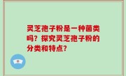 灵芝孢子粉是一种菌类吗？探究灵芝孢子粉的分类和特点？