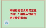 喝碘后能否食用灵芝孢子粉？？碘摄入对灵芝孢子粉的影响？