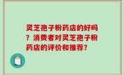 灵芝孢子粉药店的好吗？消费者对灵芝孢子粉药店的评价和推荐？
