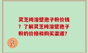 灵芝纯溶壁孢子粉价钱？了解灵芝纯溶壁孢子粉的价格和购买渠道？