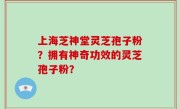 上海芝神堂灵芝孢子粉？拥有神奇功效的灵芝孢子粉？