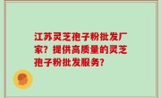 江苏灵芝孢子粉批发厂家？提供高质量的灵芝孢子粉批发服务？