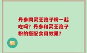 丹参同灵芝孢子粉一起吃吗？丹参和灵芝孢子粉的搭配食用效果？