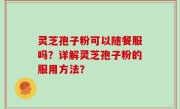 灵芝孢子粉可以随餐服吗？详解灵芝孢子粉的服用方法？
