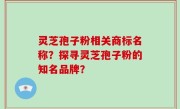 灵芝孢子粉相关商标名称？探寻灵芝孢子粉的知名品牌？