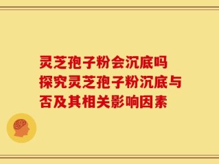 灵芝孢子粉会沉底吗 探究灵芝孢子粉沉底与否及其相关影响因素