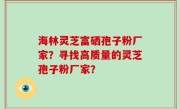 海林灵芝富硒孢子粉厂家？寻找高质量的灵芝孢子粉厂家？