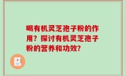 喝有机灵芝孢子粉的作用？探讨有机灵芝孢子粉的营养和功效？