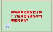 噢诺康灵芝破壁孢子粉？了解灵芝保健品中的破壁孢子粉？