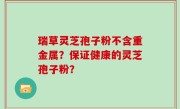 瑞草灵芝孢子粉不含重金属？保证健康的灵芝孢子粉？