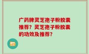 广药牌灵芝孢子粉胶囊推荐？灵芝孢子粉胶囊的功效及推荐？