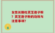 女性长期吃灵芝孢子粉？灵芝孢子粉的功效与注意事项？
