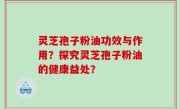 灵芝孢子粉油功效与作用？探究灵芝孢子粉油的健康益处？