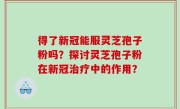 得了新冠能服灵芝孢子粉吗？探讨灵芝孢子粉在新冠治疗中的作用？