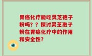 胃癌化疗能吃灵芝孢子粉吗？？探讨灵芝孢子粉在胃癌化疗中的作用和安全性？