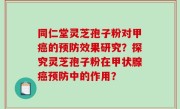 同仁堂灵芝孢子粉对甲癌的预防效果研究？探究灵芝孢子粉在甲状腺癌预防中的作用？