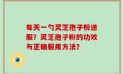 每天一勺灵芝孢子粉送服？灵芝孢子粉的功效与正确服用方法？