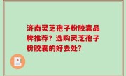 济南灵芝孢子粉胶囊品牌推荐？选购灵芝孢子粉胶囊的好去处？