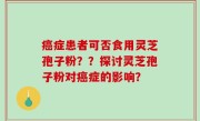 癌症患者可否食用灵芝孢子粉？？探讨灵芝孢子粉对癌症的影响？
