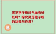 灵芝孢子粉对气血有好处吗？探究灵芝孢子粉的功效与作用？