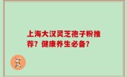 上海大汉灵芝孢子粉推荐？健康养生必备？