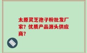 太原灵芝孢子粉批发厂家？优质产品源头供应商？