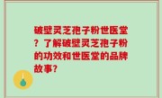破壁灵芝孢子粉世医堂?了解破壁灵芝孢子粉的功效和世医堂的品牌故事?