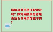 尿酸高灵芝孢子粉能吃吗？探究尿酸高患者是否适合食用灵芝孢子粉？