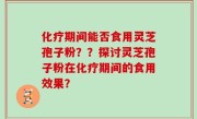 化疗期间能否食用灵芝孢子粉??探讨灵芝孢子粉在化疗期间的食用效果?