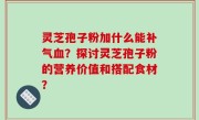 灵芝孢子粉加什么能补气血？探讨灵芝孢子粉的营养价值和搭配食材？