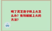喝了灵芝孢子粉上火怎么办？有效缓解上火的方法？