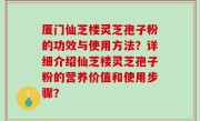 厦门仙芝楼灵芝孢子粉的功效与使用方法？详细介绍仙芝楼灵芝孢子粉的营养价值和使用步骤？