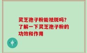 灵芝孢子粉能祛斑吗？了解一下灵芝孢子粉的功效和作用