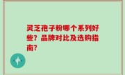 灵芝孢子粉哪个系列好些？品牌对比及选购指南？
