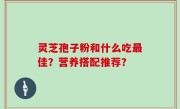 灵芝孢子粉和什么吃最佳？营养搭配推荐？