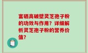 富硒高破壁灵芝孢子粉的功效与作用?详细解析灵芝孢子粉的营养价值?