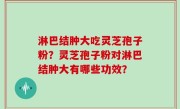 淋巴结肿大吃灵芝孢子粉？灵芝孢子粉对淋巴结肿大有哪些功效？