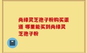 尚绿灵芝孢子粉购买渠道 哪里能买到尚绿灵芝孢子粉