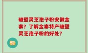 破壁灵芝孢子粉安徽金寨？了解金寨特产破壁灵芝孢子粉的好处？