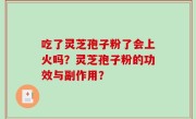 吃了灵芝孢子粉了会上火吗?灵芝孢子粉的功效与副作用?