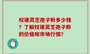权建灵芝孢子粉多少钱?了解权建灵芝孢子粉的价格和市场行情?
