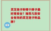 灵芝孢子粉哪个牌子最好用安全？推荐几款安全有效的灵芝孢子粉品牌？