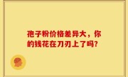 孢子粉价格差异大，你的钱花在刀刃上了吗？