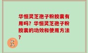 华恒灵芝孢子粉胶囊有用吗？华恒灵芝孢子粉胶囊的功效和使用方法？