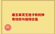 康王寨灵芝孢子粉的神奇功效与独特价值