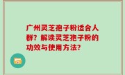 广州灵芝孢子粉适合人群？解读灵芝孢子粉的功效与使用方法？