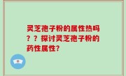 灵芝孢子粉的属性热吗？？探讨灵芝孢子粉的药性属性？