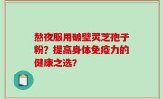 熬夜服用破壁灵芝孢子粉？提高身体免疫力的健康之选？